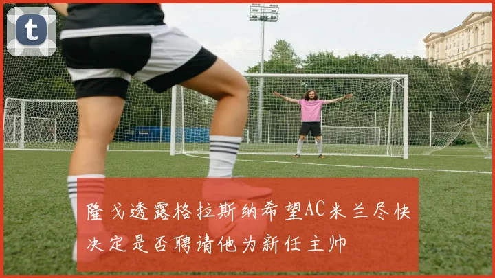 隆戈透露格拉斯纳希望AC米兰尽快决定是否聘请他为新任主帅