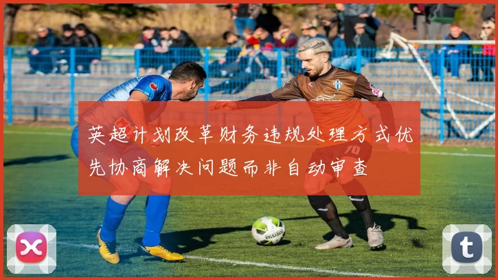 英超计划改革财务违规处理方式优先协商解决问题而非自动审查