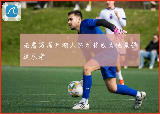 老詹若离开湖人热火将成为他最强追求者