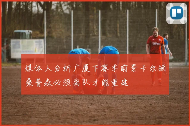 媒体人分析广厦下赛季前景卡尔顿桑普森必须离队才能重建