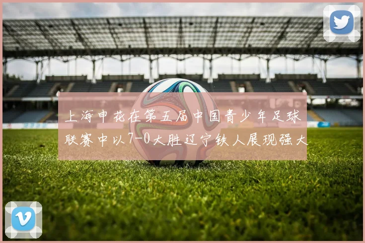 上海申花在第五届中国青少年足球联赛中以7-0大胜辽宁铁人展现强大实力