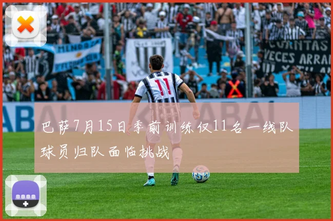 巴萨7月15日季前训练仅11名一线队球员归队面临挑战