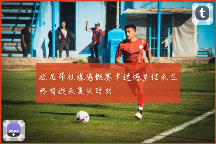 迈尼昂社媒感慨赛季遗憾坚信米兰终将迎来复兴时刻