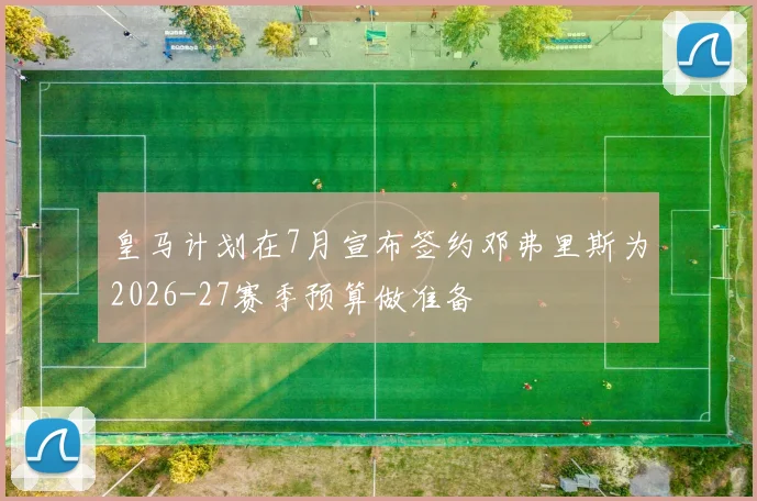 皇马计划在7月宣布签约邓弗里斯为2026-27赛季预算做准备