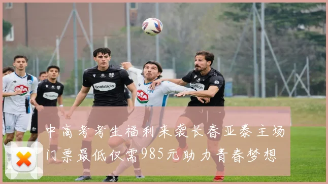 中高考考生福利来袭长春亚泰主场门票最低仅需985元助力青春梦想