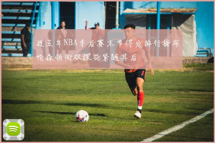近五年NBA季后赛末节得分排行榜布伦森领衔双探花紧随其后