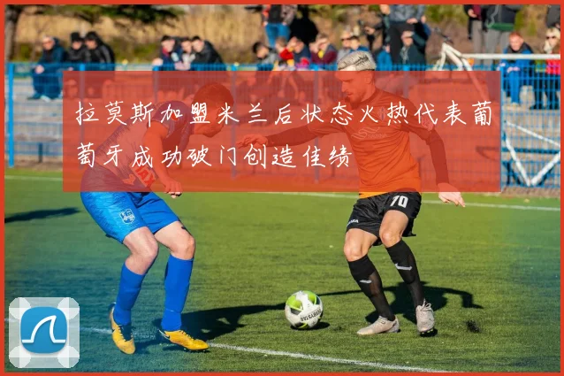 拉莫斯加盟米兰后状态火热代表葡萄牙成功破门创造佳绩