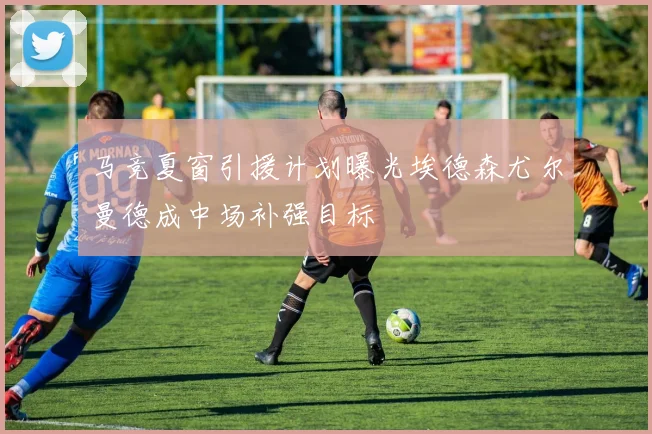 马竞夏窗引援计划曝光埃德森尤尔曼德成中场补强目标