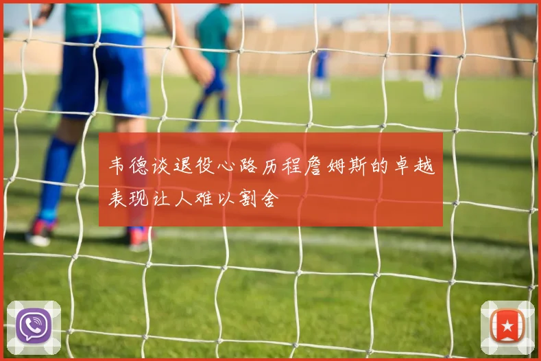 韦德谈退役心路历程詹姆斯的卓越表现让人难以割舍