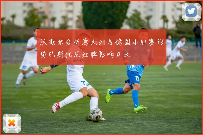 沃勒尔分析意大利与德国小组赛形势巴斯托尼红牌影响巨大