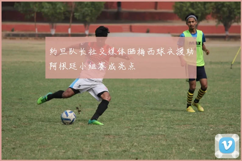 约旦队长社交媒体晒梅西球衣援助阿根廷小组赛成亮点