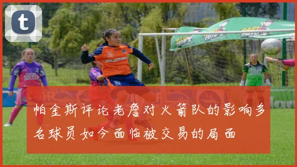 帕金斯评论老詹对火箭队的影响多名球员如今面临被交易的局面