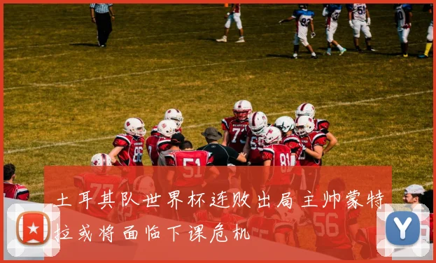 土耳其队世界杯连败出局主帅蒙特拉或将面临下课危机