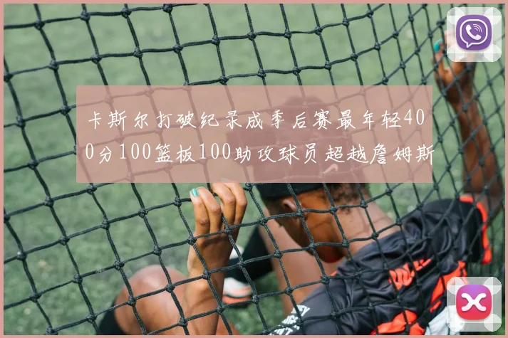 卡斯尔打破纪录成季后赛最年轻400分100篮板100助攻球员超越詹姆斯荣耀时刻