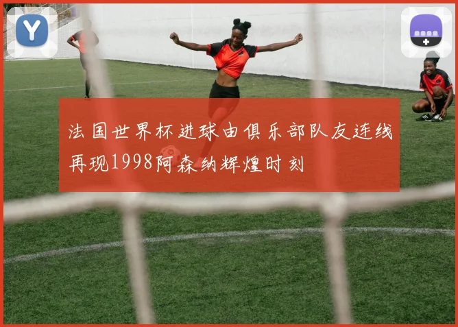 法国世界杯进球由俱乐部队友连线再现1998阿森纳辉煌时刻