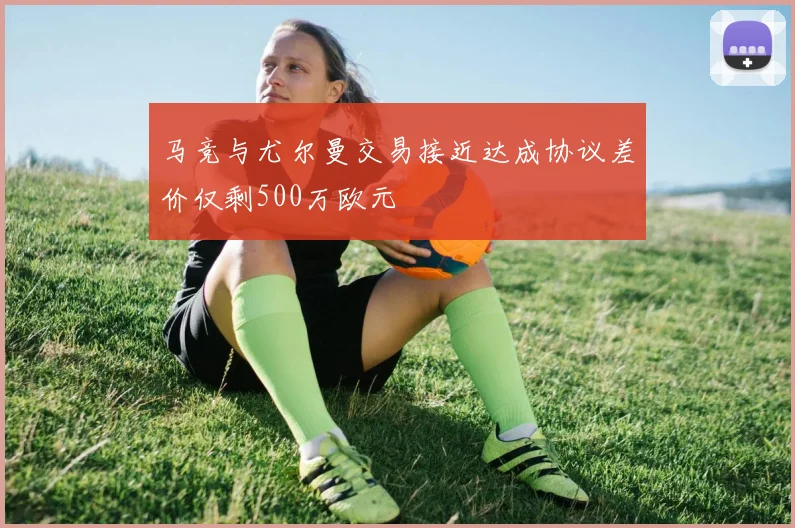 马竞与尤尔曼交易接近达成协议差价仅剩500万欧元