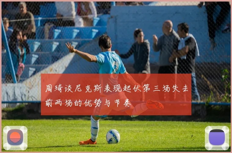 周琦谈尼克斯表现起伏第三场失去前两场的优势与节奏
