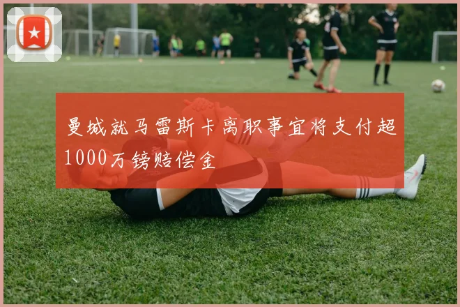 曼城就马雷斯卡离职事宜将支付超1000万镑赔偿金
