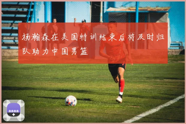 杨瀚森在美国特训结束后将及时归队助力中国男篮