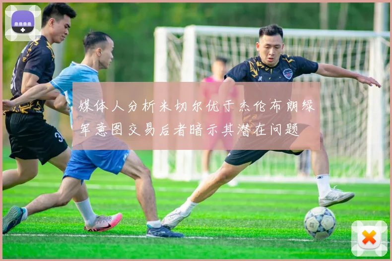 媒体人分析米切尔优于杰伦布朗绿军意图交易后者暗示其潜在问题