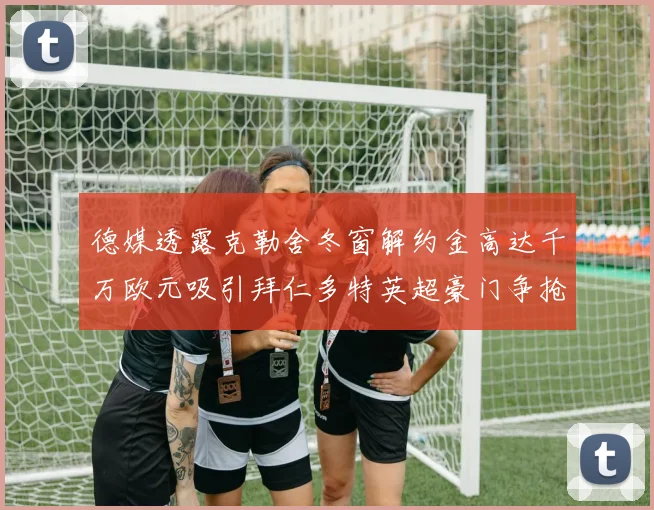 德媒透露克勒舍冬窗解约金高达千万欧元吸引拜仁多特英超豪门争抢