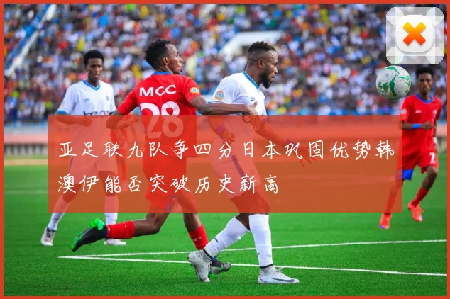亚足联九队争四分日本巩固优势韩澳伊能否突破历史新高