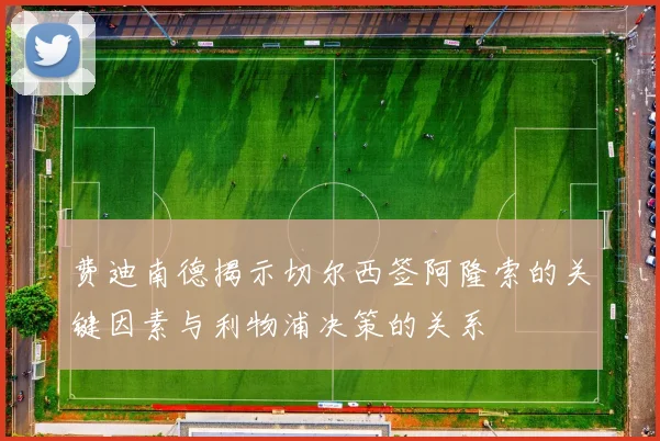 费迪南德揭示切尔西签阿隆索的关键因素与利物浦决策的关系