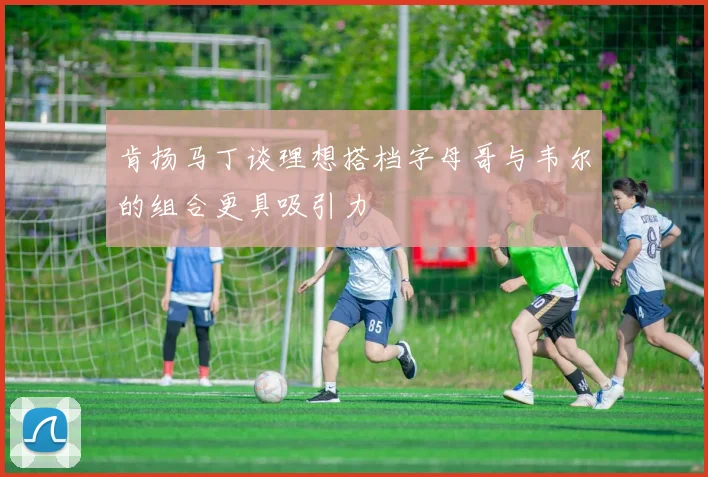 肯扬马丁谈理想搭档字母哥与韦尔的组合更具吸引力